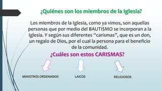 ¿Quiénes son los miembros de la Iglesia?
Los miembros de la Iglesia, como ya vimos, son aquellas
personas que por medio del BAUTISMO se incorporan a la
Iglesia. Y según sus diferentes “carismas”, que es un don,
un regalo de Dios, por el cual la persona para el beneficio
de la comunidad.
¿Cuáles son estos CARISMAS?
MINISTROS ORDENADOS LAICOS RELIGIOSOS
 