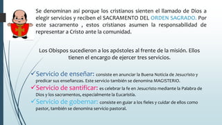 Se denominan así porque los cristianos sienten el llamado de Dios a
elegir servicios y reciben el SACRAMENTO DEL ORDEN SAGRADO. Por
este sacramento , estos cristianos asumen la responsabilidad de
representar a Cristo ante la comunidad.
Los Obispos sucedieron a los apóstoles al frente de la misión. Ellos
tienen el encargo de ejercer tres servicios.
Servicio de enseñar: consiste en anunciar la Buena Noticia de Jesucristo y
predicar sus enseñanzas. Este servicio también se denomina MAGISTERIO.
Servicio de santificar: es celebrar la fe en Jesucristo mediante la Palabra de
Dios y los sacramentos, especialmente la Eucaristía.
Servicio de gobernar: consiste en guiar a los fieles y cuidar de ellos como
pastor, también se denomina servicio pastoral.
 