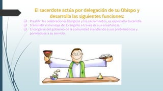 El sacerdote actúa por delegación de su Obispo y
desarrolla las siguientes funciones:
 Presidir las celebraciones litúrgicas y los sacramentos, es especial la Eucaristía.
 Transmitir el mensaje del Evangelio a través de sus enseñanzas.
 Encargarse del gobierno de la comunidad atendiendo a sus problemáticas y
poniéndose a su servicio.
 