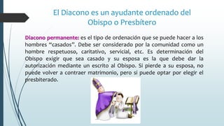Diacono permanente: es el tipo de ordenación que se puede hacer a los
hombres “casados”. Debe ser considerado por la comunidad como un
hombre respetuoso, caritativo, servicial, etc. Es determinación del
Obispo exigir que sea casado y su esposa es la que debe dar la
autorización mediante un escrito al Obispo. Si pierde a su esposa, no
puede volver a contraer matrimonio, pero si puede optar por elegir el
presbiterado.
El Diacono es un ayudante ordenado del
Obispo o Presbítero
 