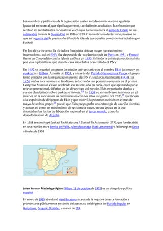 Los miembros y partidarios de la organización suelen autodenominarse como «gudaris»
(gudariak en euskera), que significa guerreros, combatientes o soldados. Era el nombre que
recibían los combatientes nacionalistas vascos que lucharon contra el golpe de Estado de los
sublevados durante la Guerra Civil de 1936 a 1939. El romanticismo del término proviene de
que en la guerra civil la prensa afín difundió la idea de que aquellos combatientes luchaban por
Euskadi

En los años cincuenta, la dictadura franquista obtuvo mayor reconocimiento
internacional; así, el PNV fue desposeído de su céntrica sede en París en 1951 y Franco
firmó un Concordato con la Iglesia católica en 1953, fallando la estrategia occidentalista
por vías diplomáticas que durante esos años había desarrollado el PNV.

En 1952 se organizó un grupo de estudio universitario con el nombre Ekin (acometer en
euskera) en Bilbao. A partir de 1953, y a través del Partido Nacionalista Vasco, el grupo
tomó contacto con la organización juvenil del PNV, EuzkoGaztediIndarra (EGI). En
1956 ambas asociaciones se fundieron, redactando una ponencia conjunta en el primer
Congreso Mundial Vasco celebrado ese mismo año en París, en el que apostando por el
relevo generacional, diferían de las directrices del partido. Ekin organizaba charlas y
cursos clandestinos sobre euskera e historia.14 En 1958 se vislumbraron tensiones en el
interior de la asociación en confrontación con los altos dirigentes del PNV,15 que llevan
a la expulsión de dirigentes de Ekin y que motivó la posterior escisión en el mes de
mayo de ambos grupos16 puesto que Ekin propugnaba una estrategia de «acción directa»
y actuar así como un movimiento de resistencia vasco, en una época en la que
abundaban las luchas de liberación nacional en el tercer mundo, como la
descolonización de Argelia.

En 1958 se constituyó Euskadi Ta Askatasuna / Euskadi Ta Askatasuna (ETA), que fue decidido
en una reunión entre Benito del Valle, Julen Madariaga, Iñaki Larramendi y Txillardegi en Deva
a finales de 1958




Julen Kerman Madariaga Agirre (Bilbao, 11 de octubre de 1932) es un abogado y político
español

En enero de 1995 abandonó Herri Batasuna a causa de la negativa de esta formación a
pronunciarse públicamente en contra del asesinato del dirigente del Partido Popular en
Guipúzcoa, Gregorio Ordóñez, a manos de ETA.
 