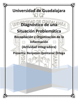 Universidad de Guadalajara
Diagnóstico de una
Situación Problemática
Recopilación y Organización de la
Información
(Actividad Integradora)
Presenta: Benjamín Quintanar Ortega
 