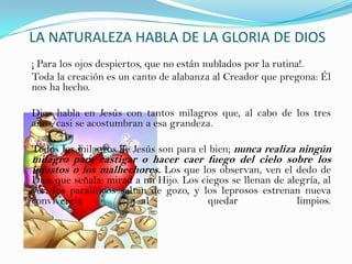 LA NATURALEZA HABLA DE LA GLORIA DE DIOS
¡ Para los ojos despiertos, que no están nublados por la rutina!.
Toda la creación es un canto de alabanza al Creador que pregona: Él
nos ha hecho.

Dios habla en Jesús con tantos milagros que, al cabo de los tres
años, casi se acostumbran a esa grandeza.

Todos los milagros de Jesús son para el bien; nunca realiza ningún
milagro para castigar o hacer caer fuego del cielo sobre los
injustos o los malhechores. Los que los observan, ven el dedo de
Dios que señala: mirad a mi Hijo. Los ciegos se llenan de alegría, al
ver; los paralíticos saltan de gozo, y los leprosos estrenan nueva
convivencia               al            quedar              limpios.
 
