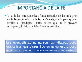 IMPORTANCIA DE LA FE
 Una de las características fundamentales de los milagros
 es la importancia de la fe. Jesús exige la fe para que se
 realice el prodigio. Tanto es así que la fe provoca
 milagros y la falta de fe los hace imposibles.




 Los evangelistas no narran los milagros para
 demostrar que Jesús fue un milagrero o para
 mostrar su poder o para maravillar a la gente.
 