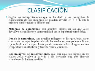 CLASIFICACIÓN
 Según las interpretaciones que se ha dado a los evangelios, la
  clasificación de los milagros se pueden dividir en 3 ó 4. En la
  primera clasificación se dividen en:

  Milagros de curaciones, son aquellos signos en los que Jesús
  devuelve el equilibrio y la normalidad tanto espiritual como física.

  Los de la naturaleza, son aquellos milagros en los que Jesús, va en
  contra de las leyes implantadas de las cuales no nos podemos librar.
  Ejemplo de esto es que Jesús puede caminar sobre el agua, calmar
  tempestades, multiplicar y transformar elementos.

  Los milagros de resurrecciones, que son aquellos signos en los
  cuales Jesús vuelve a la vida a las personas que por diversas
  situaciones la habían perdido.
 