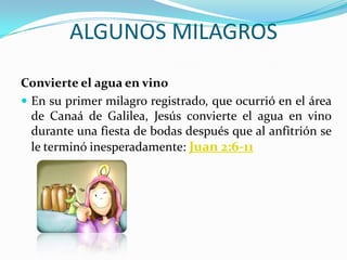 ALGUNOS MILAGROS
Convierte el agua en vino
 En su primer milagro registrado, que ocurrió en el área
  de Canaá de Galilea, Jesús convierte el agua en vino
  durante una fiesta de bodas después que al anfitrión se
  le terminó inesperadamente: Juan 2:6-11
 