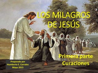 LOS MILAGROS
DE JESÚS
Primera parte
CuracionesPreparado por
Humberto E. Corrales
Mayo 2015
 