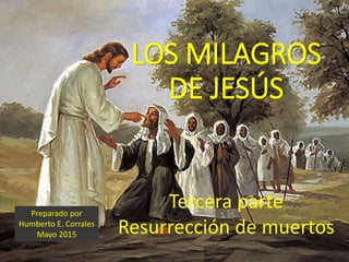 LOS MILAGROS
DE JESÚS
Tercera parte
Resurrección de muertos
Preparado por
Humberto E. Corrales
Mayo 2015
 