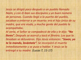 Jesús se dirigió poco después a un pueblo llamado
Naím, y con él iban sus discípulos y un buen número
de personas. Cuando llegó a la puerta del pueblo,
sacaban a enterrar a un muerto: era el hijo único de su
madre, que era viuda, y mucha gente del pueblo la
acompañaba.
Al verla, el Señor se compadeció de ella y le dijo: “No
llores”. Después se acercó y tocó el féretro. Los que lo
llevaban se detuvieron. Dijo Jesús entonces: “Joven, yo
te lo mando, levántate”. Se incorporó el muerto
inmediatamente y se puso a hablar. Y Jesús se lo
entregó a su madre. (Lucas 7, 11-17)
 