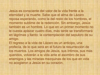 Jesús es consciente del valor de la vida frente a la
eternidad y la muerte. Sabe que el alma de Lázaro
reposa esperando, como la del resto de los hombres, el
momento sublime de la redención. Sin embargo, Jesús
también es un hombre. Lo que en un primer momento no
le cuesta aplazar cuatro días, más tarde se transformará
en lágrimas y llanto: la contemplación del sepulcro de su
amigo.
El regreso a la vida de Lázaro es un anticipo, una
profecía, de lo que será en el futuro la resurrección de
los muertos. Los amigos de Jesús, sus íntimos, sus más
queridos, volverán a la vida ante el asombro de sus
enemigos y las miradas mezquinas de los que en vida
no acogieron a Jesús en su corazón.
 