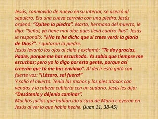 Jesús, conmovido de nuevo en su interior, se acercó al
sepulcro. Era una cueva cerrada con una piedra. Jesús
ordenó: “Quiten la piedra”. Marta, hermana del muerto, le
dijo: “Señor, ya tiene mal olor, pues lleva cuatro días”. Jesús
le respondió: “¿No te he dicho que si crees verás la gloria
de Dios?”. Y quitaron la piedra.
Jesús levantó los ojos al cielo y exclamó: “Te doy gracias,
Padre, porque me has escuchado. Yo sabía que siempre me
escuchas; pero yo lo digo por esta gente, porque así
creerán que tú me has enviado”. Al decir esto gritó con
fuerte voz: “¡Lázaro, sal fuera!”
Y salió el muerto. Tenía las manos y los pies atados con
vendas y la cabeza cubierta con un sudario. Jesús les dijo:
“Desátenlo y déjenlo caminar”.
Muchos judíos que habían ido a casa de María creyeron en
Jesús al ver lo que había hecho. (Juan 11, 38-45)
 