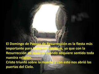 El Domingo de Pascua de Resurrección es la fiesta más
importante para todos los católicos, ya que con la
Resurrección de Jesús es cuando adquiere sentido toda
nuestra religión.
Cristo triunfó sobre la muerte y con esto nos abrió las
puertas del Cielo.
 