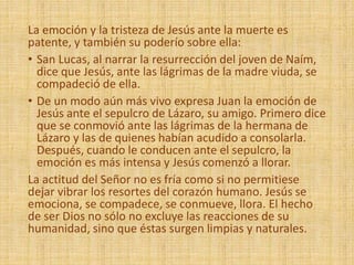 La emoción y la tristeza de Jesús ante la muerte es
patente, y también su poderío sobre ella:
• San Lucas, al narrar la resurrección del joven de Naím,
dice que Jesús, ante las lágrimas de la madre viuda, se
compadeció de ella.
• De un modo aún más vivo expresa Juan la emoción de
Jesús ante el sepulcro de Lázaro, su amigo. Primero dice
que se conmovió ante las lágrimas de la hermana de
Lázaro y las de quienes habían acudido a consolarla.
Después, cuando le conducen ante el sepulcro, la
emoción es más intensa y Jesús comenzó a llorar.
La actitud del Señor no es fría como si no permitiese
dejar vibrar los resortes del corazón humano. Jesús se
emociona, se compadece, se conmueve, llora. El hecho
de ser Dios no sólo no excluye las reacciones de su
humanidad, sino que éstas surgen limpias y naturales.
 