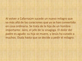 Al volver a Cafarnaúm sucede un nuevo milagro que
va más allá de las curaciones que ya se han convertido
en cosa ordinaria. Se trata de la hija de un hombre
importante: Jairo, el jefe de la sinagoga. El dolor del
padre es agudo: su hija se muere, y Jesús ha curado a
muchos. Duda hasta que se decide a pedir el milagro.
 