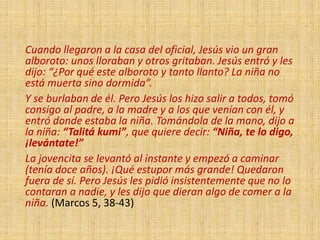 Cuando llegaron a la casa del oficial, Jesús vio un gran
alboroto: unos lloraban y otros gritaban. Jesús entró y les
dijo: “¿Por qué este alboroto y tanto llanto? La niña no
está muerta sino dormida”.
Y se burlaban de él. Pero Jesús los hizo salir a todos, tomó
consigo al padre, a la madre y a los que venían con él, y
entró donde estaba la niña. Tomándola de la mano, dijo a
la niña: “Talitá kumi”, que quiere decir: “Niña, te lo digo,
¡levántate!”
La jovencita se levantó al instante y empezó a caminar
(tenía doce años). ¡Qué estupor más grande! Quedaron
fuera de sí. Pero Jesús les pidió insistentemente que no lo
contaran a nadie, y les dijo que dieran algo de comer a la
niña. (Marcos 5, 38-43)
 