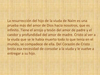La resurrección del hijo de la viuda de Naím es una
prueba más del amor de Dios hacia nosotros, que es
infinito. Tiene el arrojo y tesón del amor de padre y el
candor y profundidad del amor de madre. Cristo al ver a
la viuda que se le había muerto todo lo que tenía en el
mundo, se compadece de ella. Del Corazón de Cristo
brota esa necesidad de consolar a la viuda y le vuelve a
entregar a su hijo.
 