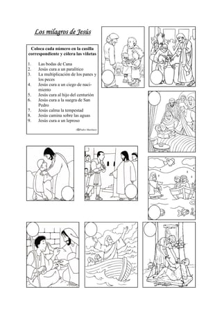 Los milagros de Jesús

 Coloca cada número en la casilla
correspondiente y cólera las viñetas

1.    Las bodas de Cana
2.    Jesús cura a un paralítico
3.    La multiplicación de los panes y
      los peces
4.    Jesús cura a un ciego de naci-
      miento
5.    Jesús cura al hijo del centurión
6.    Jesús cura a la suegra de San
      Pedro
7.    Jesús calma la tempestad
8.    Jesús camina sobre las aguas
9.    Jesús cura a un leproso
                          (   Pedro Martínez)
 