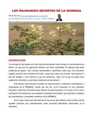 LOS MILENARIOS SECRETOS DE LA MORINGA
TOMADO DE: http://moringaparaadelgazar.com/semillas/
REALIZADO/RECOPILADO POR: Licdo./MSc. YERMÍN ROMERO
https://es.slideshare.net/Jesyrom / http://www.yerminromero.blogspot.com
INTRODUCCIÓN
“La moringa ha sido usada con fines medicinales durante mucho tiempo, es mencionada en la
biblia y se cree que los egipcios la utilizaron con fines medicinales. Es utilizada para tratar
problemas de hígado, riñón, tiroides, estomacales e intestinales, entre otros. Es el alimento
vegetal conocido más completo del mundo, posee más calcio que la leche, más vitamina C
que las naranjas y más vitamina A que las zanahorias, razón por la que es usada como
suplemento alimenticio y para tratar problemas de desnutrición”.
Este artículo está dedicado a resaltar las extraordinarias y milenarias características y
propiedades de la MORINGA, planta que hoy día, se ha convertido en una verdadera
alternativa medicinal y alimenticia para millones de seres humanos en el mundo. Por lo que a
continuación les ofrecemos una excelente recopilación de artículos que describen y analizan
las características y excelentes beneficios de la MORINGA.
Es mi mayor deseo que esta información les sea de gran utilidad y alivio a todos y todas
aquellas personas que constantemente están buscando alternativas medicinales en la
naturaleza.
 