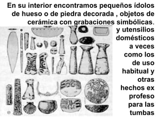 En su interior encontramos pequeños ídolos de hueso o de piedra decorada , objetos de cerámica con grabaciones simbólicas . y utensilios domésticos a veces como los de uso habitual y otras hechos ex profeso para las tumbas 