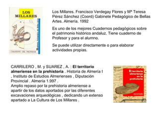 Los Millares. Francisco Verdegay Flores y Mª Teresa Pérez Sánchez (Coord) Gabinete Pedagógico de Bellas Artes. Almería. 1992 Es uno de los mejores Cuadernos pedagógicos sobre  el patrimonio histórico andaluz. Tiene cuaderno de Profesor y para el alumno. Se puede utilizar directamente o para elaborar actividades propias. CARRILERO , M. y SUAREZ , A. :  El territorio almeriense en la prehistoria  . Historia de Almería I , Instituto de Estudios Almerienses , Diputación Provincial . Almería 1.997 . Amplio repaso por la prehistoria almeriense a apartir de los datos aportados por las diferentes excavaciones arqueológicas , dedicando un extenso apartado a La Cultura de Los Millares .  