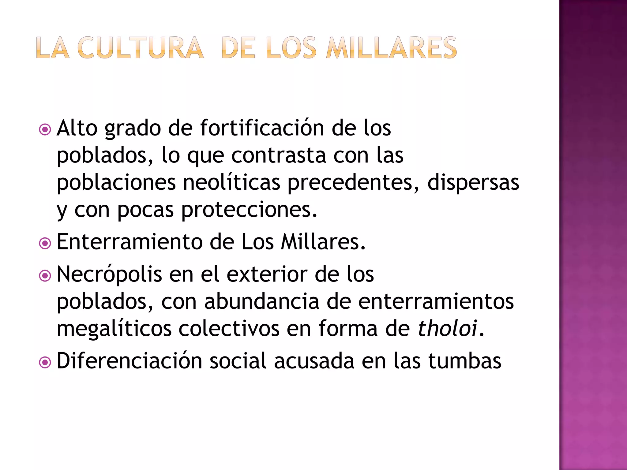  Alto grado de fortificación de los
  poblados, lo que contrasta con las
  poblaciones neolíticas precedentes, dispersas
  y con pocas protecciones.
 Enterramiento de Los Millares.
 Necrópolis en el exterior de los
  poblados, con abundancia de enterramientos
  megalíticos colectivos en forma de tholoi.
 Diferenciación social acusada en las tumbas
 