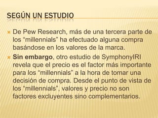 SEGÚN UN ESTUDIO

 De Pew Research, más de una tercera parte de
  los “millennials” ha efectuado alguna compra
  basándose en los valores de la marca.
 Sin embargo, otro estudio de SymphonyIRI
  revela que el precio es el factor más importante
  para los “millennials” a la hora de tomar una
  decisión de compra. Desde el punto de vista de
  los “millennials”, valores y precio no son
  factores excluyentes sino complementarios.
 