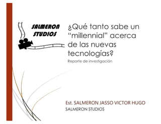 ¿Qué tanto sabe un
“millennial” acerca
de las nuevas
tecnologías?
Reporte de investigación
Est. SALMERON JASSO VICTOR HUGO
SALMERON STUDIOS
 
