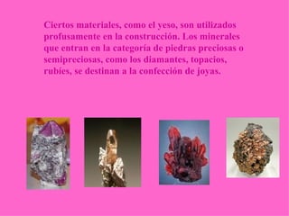 Ciertos materiales, como el yeso, son utilizados profusamente en la construcción. Los minerales que entran en la categoría de piedras preciosas o semipreciosas, como los diamantes, topacios, rubíes, se destinan a la confección de joyas. 