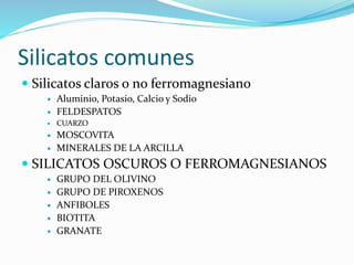 Silicatos comunes
 Silicatos claros o no ferromagnesiano
 Aluminio, Potasio, Calcio y Sodio
 FELDESPATOS
 CUARZO
 MOSCOVITA
 MINERALES DE LA ARCILLA
 SILICATOS OSCUROS O FERROMAGNESIANOS
 GRUPO DEL OLIVINO
 GRUPO DE PIROXENOS
 ANFIBOLES
 BIOTITA
 GRANATE
 