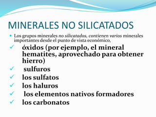 MINERALES NO SILICATADOS
 Los grupos minerales no silicatados, contienen varios minerales
importantes desde el punto de vista económico,
 óxidos (por ejemplo, el mineral
hematites, aprovechado para obtener
hierro)
 sulfuros
 los sulfatos
 los haluros
 los elementos nativos formadores
 los carbonatos
 
