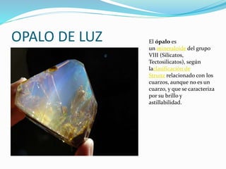 OPALO DE LUZ El ópalo es
un mineraloide del grupo
VIII (Silicatos,
Tectosilicatos), según
laclasificación de
Strunz relacionado con los
cuarzos, aunque no es un
cuarzo, y que se caracteriza
por su brillo y
astillabilidad.
 