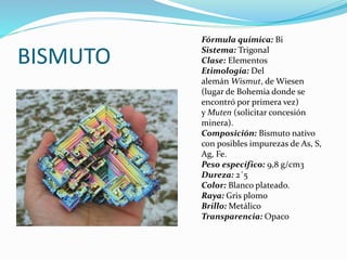 BISMUTO
Fórmula química: Bi
Sistema: Trigonal
Clase: Elementos
Etimología: Del
alemán Wismut, de Wiesen
(lugar de Bohemia donde se
encontró por primera vez)
y Muten (solicitar concesión
minera).
Composición: Bismuto nativo
con posibles impurezas de As, S,
Ag, Fe.
Peso específico: 9,8 g/cm3
Dureza: 2´5
Color: Blanco plateado.
Raya: Gris plomo
Brillo: Metálico
Transparencia: Opaco
 