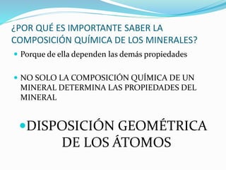¿POR QUÉ ES IMPORTANTE SABER LA
COMPOSICIÓN QUÍMICA DE LOS MINERALES?
 Porque de ella dependen las demás propiedades
 NO SOLO LA COMPOSICIÓN QUÍMICA DE UN
MINERAL DETERMINA LAS PROPIEDADES DEL
MINERAL
DISPOSICIÓN GEOMÉTRICA
DE LOS ÁTOMOS
 