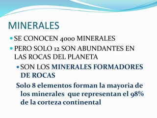MINERALES
 SE CONOCEN 4000 MINERALES
 PERO SOLO 12 SON ABUNDANTES EN
LAS ROCAS DEL PLANETA
 SON LOS MINERALES FORMADORES
DE ROCAS
Solo 8 elementos forman la mayoria de
los minerales que representan el 98%
de la corteza continental
 