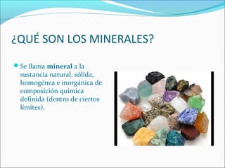 ¿QUÉ SON LOS MINERALES?
Se llama mineral a la
sustancia natural, sólida,
homogénea e inorgánica de
composición química
definida (dentro de ciertos
límites).
 