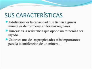 SUS CARACTERÍSTICAS
Exfoliación: es la capacidad que tienen algunos
minerales de romperse en formas regulares.
Dureza: es la resistencia que opone un mineral a ser
rayado.
Color: es una de las propiedades más importantes
para la identificación de un mineral.
 