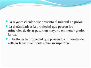 La raya: es el color que presenta el mineral en polvo.
La diafanidad: es la propiedad que poseen los
minerales de dejar pasar, en mayor o en menor grado,
la luz.
El brillo: es la propiedad que poseen los minerales de
reflejar la luz que incide sobre su superficie.
 