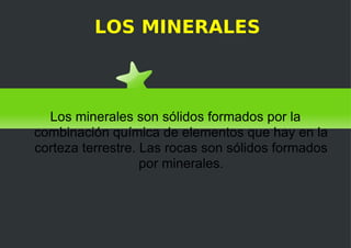 LOS MINERALES Los minerales son sólidos formados por la combinación química de elementos que hay en la corteza terrestre. Las rocas son sólidos formados por minerales. 