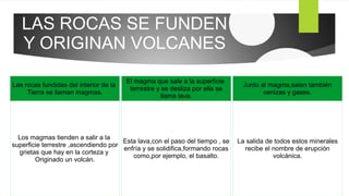 LAS ROCAS SE FUNDEN
Y ORIGINAN VOLCANES
Las rocas fundidas del interior de la
Tierra se llaman magmas.
Los magmas tienden a salir a la
superficie terrestre ,ascendiendo por
grietas que hay en la corteza y
Originado un volcán.
El magma que sale a la superficie
terrestre y se desliza por ella se
llama lava.
Esta lava,con el paso del tiempo , se
enfría y se solidifica,formando rocas
como,por ejemplo, el basalto.
Junto al magma,salen también
cenizas y gases.
La salida de todos estos minerales
recibe el nombre de erupción
volcánica.
 
