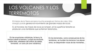 LOS VOLCANES Y LOS
TERREMOTOS
El interior de la Tierra encierra mucha energía en forma de calor. Esta
energía puede generar el movimiento de grandes masas de rocas.
Si, al moverse, las masas de rocas se rompen, en la superficie terrestre se
producen unos temblores que se llaman terremotos.
En las erupciones volcánicas, la lava y la
ceniza cubren el terreno. La lava se acumula,
sobre todo, alrededor del orificio de salida,
formando un cono (el cono volcánico)
En los terremotos, como consecuencia de los
temblores, se hunden los terrenos t se elevan
otros, se desprenden rocas de las montañas...
 