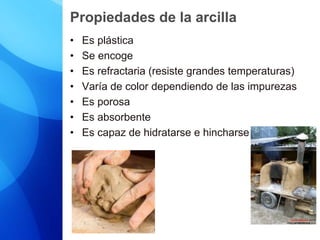Propiedades de la arcilla
• Es plástica
• Se encoge
• Es refractaria (resiste grandes temperaturas)
• Varía de color dependiendo de las impurezas
• Es porosa
• Es absorbente
• Es capaz de hidratarse e hincharse
 