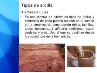 Tipos de arcilla
Arcillas comunes
• Es una mezcla de diferentes tipos de arcilla y
minerales de poca pureza usados en el campo
de la cerámica de construcción (tejas, ladrillos,
tubos, baldosas....), alfarería tradicional, lozas,
azulejos y gres. Uso al que se destinan desde
los comienzos de la humanidad.
 