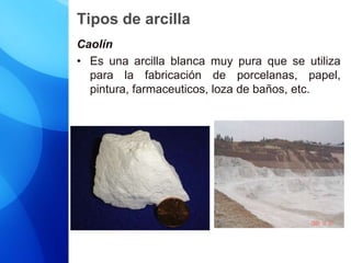 Tipos de arcilla
Caolín
• Es una arcilla blanca muy pura que se utiliza
para la fabricación de porcelanas, papel,
pintura, farmaceuticos, loza de baños, etc.
 