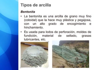 Tipos de arcilla
Bentonita
• La bentonita es una arcilla de grano muy fino
(coloidal) que la hace muy plástica y pegajosa,
con un alto grado de encogimiento e
hinchamiento.
• Es usada para lodos de perforación, moldes de
fundición, material de sellado, grasas
lubricantes, etc.
 