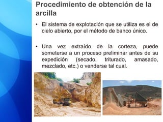 Procedimiento de obtención de la
arcilla
• El sistema de explotación que se utiliza es el de
cielo abierto, por el método de banco único.
• Una vez extraído de la corteza, puede
someterse a un proceso preliminar antes de su
expedición (secado, triturado, amasado,
mezclado, etc.) o venderse tal cual.
 