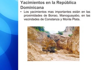 Yacimientos en la República
Dominicana
• Los yacimientos mas importantes están en las
proximidades de Bonao, Manoguayabo, en las
vecindades de Constanza y Monte Plata.
 