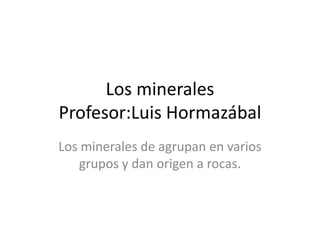 Los minerales
Profesor:Luis Hormazábal
Los minerales de agrupan en varios
grupos y dan origen a rocas.
 