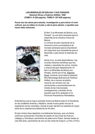 LOS MINERALES DE BOLIVIA Y SUS PARAGES
                Salomón Rivas y Federico Ahlfeld, 1998
           (TOMO I: 0-326 páginas, TOMO II: 327-629 páginas)

Pocas son las obras para estudio, investigación y para elevar el nivel
cultural, que se editan en el país y vale la pena alentar, a aquellos que
hacen tales esfuerzos.

                                   El libro "Los Minerales de Bolivia y sus
                                   Parajes", es una obra necesaria para el
                                   desarrollo de la industria minera de
                                   Bolivia.
                                   La minería es pilar importante de la
                                   economía como suministradora de
                                   moneda extranjera para la importación
                                   de maquinaria que necesitamos para el
                                   desarrollo y para elevar el estandar de
                                   vida.

                                   Santa Cruz, se está desarrollando, hay
                                   muchas misiones científicas que han
                                   visitado y estudiado los cerros, montes
                                   y chacos del gran departamento. El
                                   libro Los Minerales de Bolivia sus
                                   Parajes, escrito por el Ing. Salomón
                                   Rivas, tomando como base el pequeño
                                   libro Mineralogía Boliviana de Federico
                                   Ahlfeld, da a conocer al público
                                   nacional, por primera vez, las
                                   conclusiones y recomendaciones de
                                   interés de las mencionadas
                                   investigaciones y también de los
                                   estudios que él ha realizado en la
                                   Provincia Precámbrica Polimetálica.

Entendemos que la mayor actividad minera de Bolivia está en el Occidente,
en las cordilleras Andinas y Altiplano, donde mucha gente vive por la
explotación de los minerales y donde el autor del libro ha realizado la mayor
parte de su experiencia profesional de 44 años.

El país minero tiene depósitos mundialmente famosos, que a la fecha
continuan produciendo minerales de estaño en las minas de Huanuni,
Llallagua y Chorolque; yacimientos de plata como Potosí, famoso desde ya
casi 500 años; yacimientos de zinc en las minas de Colquiri, La Paz y Porco,
 