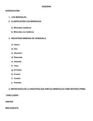 ESQUEMA<br />INTRODUCCIÓN<br />LOS MINERALES<br />CLASIFICACIÓN LOS MINERALES<br />Minerales metálicos<br />Minerales no metálicos <br />INDUSTRIAS MINERAS DE VENEZUELA <br />Hierro <br />Oro <br />Aluminio <br />Diamante <br />Amianto <br />Yeso <br />El Cobre  <br />Cuarzo <br />Carbón <br />Petróleo <br />IMPORTANCIA DE LA INDUSTRIA QUE EMPLEA MINERALES COMO MATERIA PRIMA<br /> CONCLUSIÓN<br />ANEXOS<br />BIBLIOGRAFIA<br /> <br />INTRODUCCIÓN<br />En el contenido de presente trabajo, se desarrolla el estudio sobre los minerales y la industria minera en Venezuela como base fundamental de su economía, Venezuela es uno de los países con potencialidad minera, la cual posee grandes yacimientos que son explotados por industrias especializadas según su región y o ubicación.<br />El objetivo principal es aportar datos específicos sobre la definición y clasificación de los minerales;  la descripción de los yacimientos, explotación mineral e importancia de la industria minera en Venezuela.<br />LOS MINERALES<br /> Son elementos o compuestos químicos naturales, homogéneos por su composición y estructura y forman parte de las rocas y las micas. Se encuentran en la naturaleza en estado sólido o liquido.<br />Los minerales son recursos naturales no renovables, por ello se hace necesaria una explotación controlada de los yacimientos minerales.<br />CLASIFICACIÓN LOS MINERALES<br /> a) Minerales metálicos: como el  hierro, aluminio, cromo, manganeso, titanio, magnesio, cobre, plomo, zinc, estallo, tungsteno, oro, plata, platino, uranio, mercurio, molibdeno.<br />b) Minerales no metálicos<br />cloruro de sodio, nitrato, azufre. (Minerales para fertilizantes y aplicaciones química (industrias químicas)<br />cemento, grava, arena, yeso, amianto. roca triturada. (Materiales para la construcción y edificación)<br />petróleo, carbón y gas natural   (Combustibles fósiles) <br />Agua (el recurso más importante).<br />INDUSTRIAS MINERAS DE VENEZUELA<br />Son centros de extracción o explotación a grande escala de un yacimiento mineral residenciados en el país. En nuestro país los minerales más explotados son: <br />  Hierro<br />El hierro es un mineral que prácticamente no se encuentra puro en la naturaleza, por ello es necesario aplicar un procedimiento metalúrgico especial que recibe el nombre de siderurgia, a través del cual se purifica el mineral de hierro. <br />La industria siderúrgica como bien se sabe está ubicada en Guayana, Estado Bolívar, localización geográfica bastante favorable desde el punto de vista económico por su relativa facilidad de transporte a través del río Orinoco, y lo que es muy importante, la proximidad de los yacimientos de hierro a las poderosas frentes de energía hidroeléctrica de Guayana, contribuyendo así a abaratar el costo de producción<br />  Oro<br />Los yacimientos de oro se encuentran especialmente en el Estado Bolívar y Amazonas, cerca de la frontera con Brasil y Guyana. Los yacimientos de oro pueden encontrarse en forma de veta o de aluvión ( pepitas ) en los ríos. La explotación del oro se realiza por los sistemas de concesiones que otorga el Estado venezolano a entes privados y a través de las minas de libre aprovechamiento.<br />Aluminio<br />La explotación económica del aluminio está a cargo de empresas estatales: Alcasa, Venalum, Bauxiven, Interalumina.<br />El aluminio se encuentra en la naturaleza en forma de bauxita y lateritas alumínicas, ellas constituyen la materia prima de la industria del aluminio.  El principal producto de estas industrias es aluminio laminado para la exportación y para industrias nacionales de transformación.<br />Diamante:<br />Es la piedra preciosa de mayor valor económico y la materia natural de mayor dureza.  El área diamantífera de Venezuela se localiza en la cuenca del Río Caroní, estado Bolívar y su producción se rige al igual que el oro por medio de concesiones.<br />Amianto:<br /> Es un mineral formado por silicatos de magnesio, es de consistencia fibrosa y resistente al calor. Se utiliza para la fabricación de material aislante del calor y la electricidad. Por esa cualidad, el amianto está presente en la industria de la construcción. Se encuentra en el estado Cojedes.<br />Yeso:<br />Es una roca sedimentaria formada por sulfato de calcio hidratado. Tiene un uso extendido en las industrias de la construcción y en otros campos de las actividades humanas;  en medicina y en la agricultura. Los yacimientos más importantes del país se localizan en la Península de Paria, también entre Cocorote y Urachiche. <br /> El Cobre:<br /> Es de color rojo, se obtiene en el estado Lara y los estados andinos.<br />Cuarzo:<br />Es una de las rocas más duras. Se usa en la industria del vidrio y de los esmaltes. También se emplea para instrumentos de óptica y relojes. Tienen varios colores y se encuentran en el Distrito Capital y los estados  Vargas, Miranda, Mérida, Yaracuy y Bolívar.<br />Carbón:<br />El carbón es un depósito fósil combustible, producto de antiguos mantos vegetales sepultados por capas de sedimentos. Se encuentra en la zona norte del país.<br />Petróleo:<br />En la Cuenca del Lago de Maracaibo, se encuentran arenas del periodo del Cenozoico que albergan los yacimientos petrolíferos más ricos del país.<br />IMPORTANCIA DE LA INDUSTRIA QUE EMPLEA MINERALES COMO MATERIA PRIMA<br />La economía minera a nivel mundial en general, es generadora de empleo, sea por mano de obra, o por trabajo artesanal o industrial en significativas proporciones.<br />Los minerales sirven como materia prima básica en los procesos industriales; sea el caso del mineral del hierro que representa junto al carbón y aluminio la materia prima básica para la industria siderúrgica mundial, mediante la cual se obtiene una variada gama de productos de hierro y de acero, que a su vez permiten el funcionamiento y desarrollo de otras ramas industriales.<br />Para los países mineros, entre ellos Venezuela, la minería les produce importantes volúmenes de divisas que favorecen sus propias economías. En Venezuela por ejemplo, durante muchos años la exploración, explotación y mercadeó del hierro y el oro le han producido grandes volúmenes de divisas, aún cuando son cifras que representan un segundo orden, detrás de las divisas que produce el negocio petrolero, el cual es la fuente principal de ingresos para nuestro país.<br /> CONCLUSIÓN<br />El petróleo como mineral no renovable es la base de la economía venezolana, generando el 73,3% de los ingresos por exportación. Además Venezuela es uno de los principales productores mundiales de gas natural. Otros minerales explotados con fines comerciales son hierro, bauxita   carbón   oro, sal, fosfatos  y calizas.  <br /> La mayor parte de la riqueza mineral de Venezuela se localiza en la región de Guayana, debido al origen y formación geológica de su relieve.  <br /> Venezuela cuenta también con yacimientos de asbesto, yeso, mica, azufre, sal y calizas. Algunos de estos minerales se explotan en la actualidad, y otros constituyen valiosas reservas para los futuros planes económicos del país. <br />Los minerales representan la principal materia prima de gran importancia para la elaboración de objetos y artículos en la vida cotidiana, los mismo al ser explotados generan ingresos al ser comercializados, pero igual su explotación puede generar caos ecológicos y agotamientos de los mismos al ser extraídos masiva e indebidamente sin tomar en cuenta los diversos factores medio-ambientales.<br /> BIBLIOGRAFÍA <br />Enciclopedia Microsoft Encarta' 98.<br />Diccionario Enciclopédico Ilustrado Edisa<br />MAZPARROTE,  Serafín / MILLAN, Justo.  ESTUDIO DE LA NATURALEZA. 7 º  Grado. Editorial Biósfera, Cuarta Edición. Caracas-Venezuela<br /> NARANJO, Eliana / SÁNCHEZ,  Aura María. ESTUDIO DE LA NATURALEZA. 7º   Grado. Editorial CO-BO. Primera Edición Caracas- Venezuela<br />RODRÍGUEZ, Simón E. Recursos Minerales de Venezuela Editado por el Ministerio de Energía y Minas, Caracas- Venezuela, 1986.<br />SERRANO, José E. Geografía de Venezuela. 9º  Editorial Santillana, Caracas- Venezuela, 1997.<br />ZAMORA, Héctor Geografía de Venezuela 9º  Editorial Colegial Bolivariana (Co- Bo), Caracas- Venezuela.<br />  <br />ANEXOS<br />Como puede observarse en el mapa, el estado Bolívar constituye el asentamiento más rica en yacimientos mineros.<br />Se denomina yacimiento a una zona específica donde se concentran cantidades de minas, tal que, son económicamente explotables.<br />También existen yacimientos en otros estados como Aragua, Zulia, Táchira, Mérida, Sucre, Guárico, Nueva Esparta.<br />  <br /> <br /> <br /> <br />