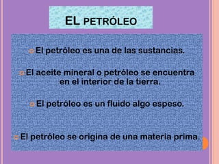 EL PETRÓLEO
 El petróleo es una de las sustancias.
 El aceite mineral o petróleo se encuentra
en el interior de la tierra.
 El petróleo es un fluido algo espeso.
 El petróleo se origina de una materia prima.
 